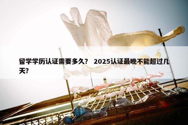 留学学历认证需要多久？ 2025认证最晚不能超过几天？