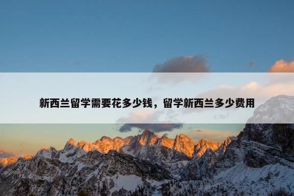 新西兰留学需要花多少钱，留学新西兰多少费用