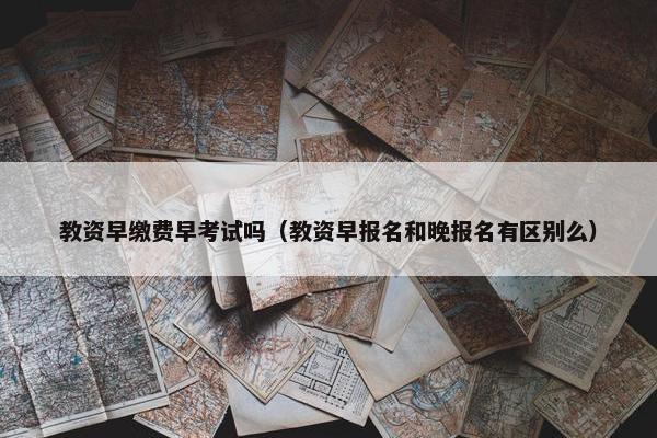教资早缴费早考试吗（教资早报名和晚报名有区别么）