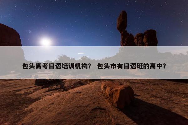 包头高考日语培训机构？ 包头市有日语班的高中？