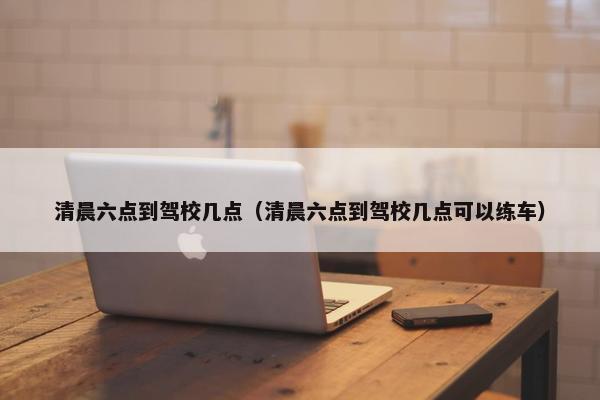 清晨六点到驾校几点（清晨六点到驾校几点可以练车）