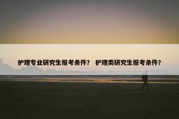 护理专业研究生报考条件？ 护理类研究生报考条件？