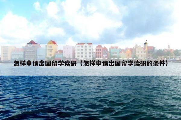 怎样申请出国留学读研（怎样申请出国留学读研的条件）
