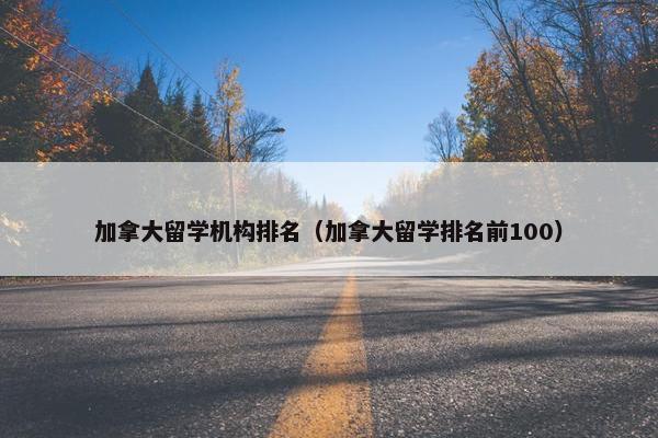 加拿大留学机构排名（加拿大留学排名前100）