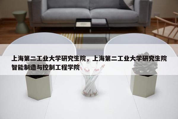 上海第二工业大学研究生院，上海第二工业大学研究生院智能制造与控制工程学院