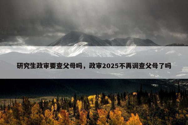研究生政审要查父母吗，政审2025不再调查父母了吗