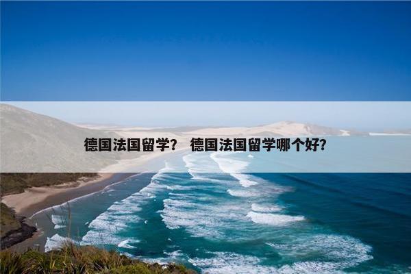 德国法国留学？ 德国法国留学哪个好？