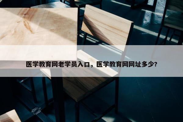 医学教育网老学员入口，医学教育网网址多少?