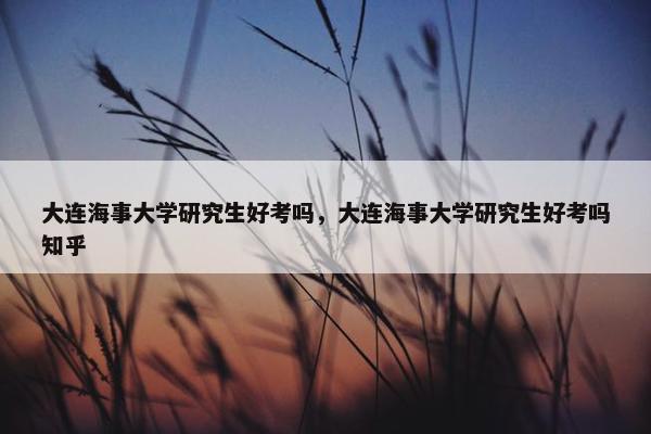 大连海事大学研究生好考吗，大连海事大学研究生好考吗知乎