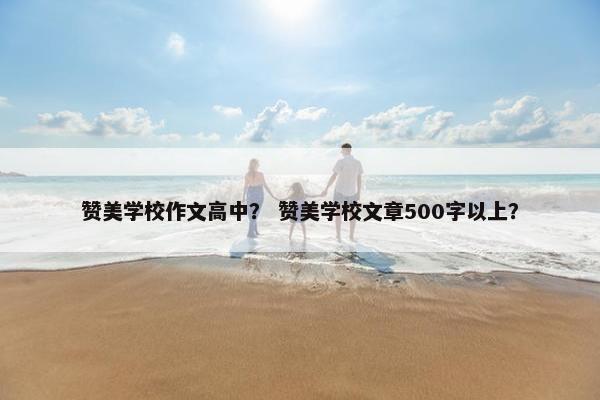 赞美学校作文高中？ 赞美学校文章500字以上？