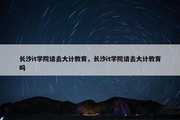 长沙it学院请去大计教育，长沙it学院请去大计教育吗