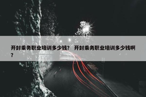 开封乘务职业培训多少钱？ 开封乘务职业培训多少钱啊？