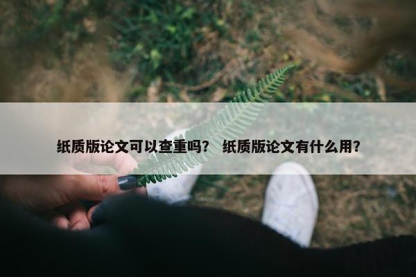 纸质版论文可以查重吗？ 纸质版论文有什么用？