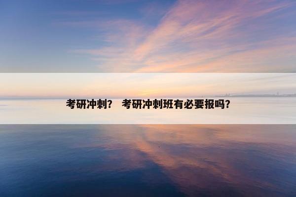 考研冲刺？ 考研冲刺班有必要报吗？