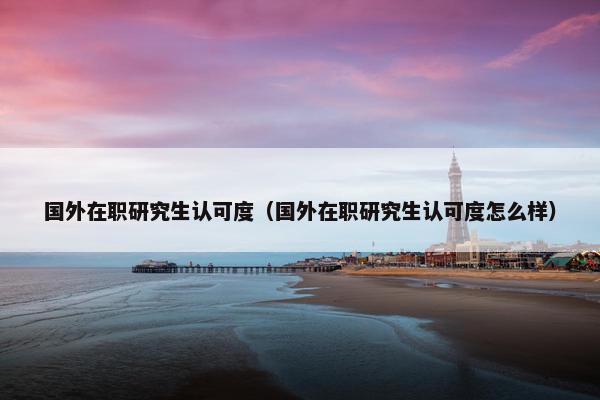 国外在职研究生认可度（国外在职研究生认可度怎么样）