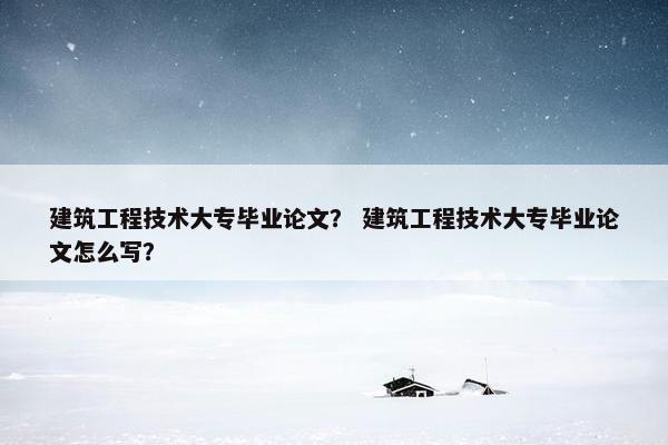 建筑工程技术大专毕业论文？ 建筑工程技术大专毕业论文怎么写？