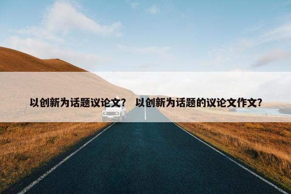 以创新为话题议论文？ 以创新为话题的议论文作文？