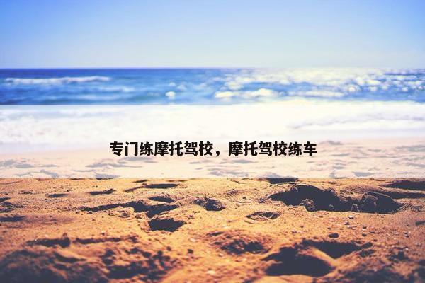 专门练摩托驾校，摩托驾校练车