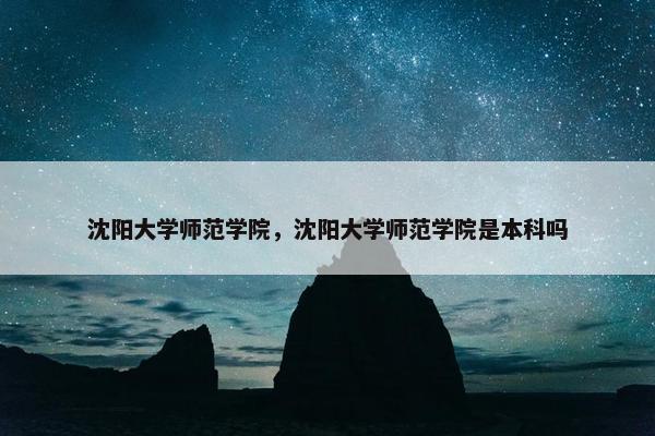沈阳大学师范学院，沈阳大学师范学院是本科吗