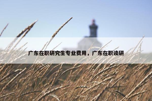 广东在职研究生专业费用，广东在职读研