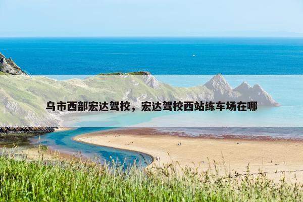 乌市西部宏达驾校，宏达驾校西站练车场在哪