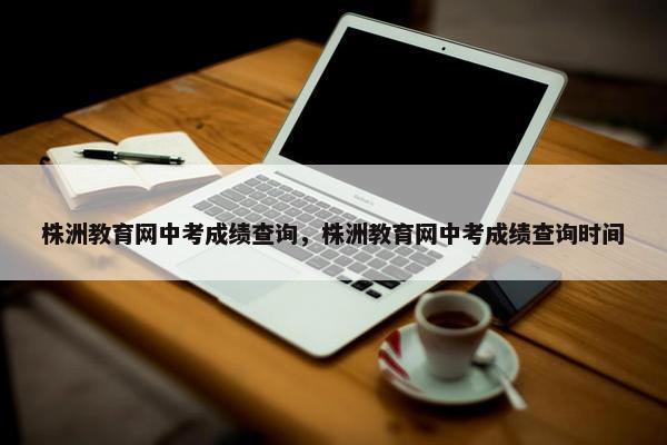 株洲教育网中考成绩查询，株洲教育网中考成绩查询时间