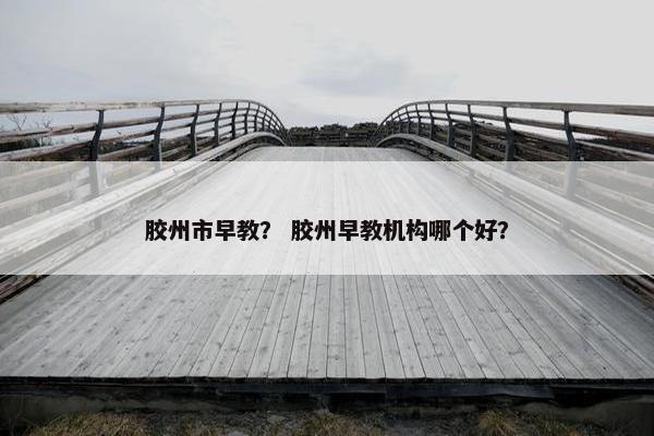 胶州市早教？ 胶州早教机构哪个好？