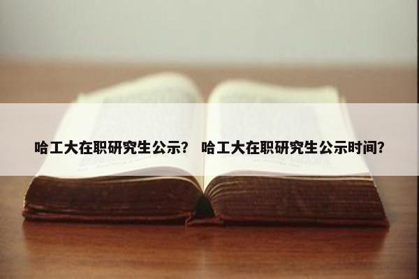 哈工大在职研究生公示？ 哈工大在职研究生公示时间？