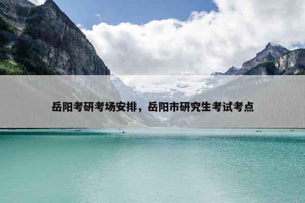 岳阳考研考场安排，岳阳市研究生考试考点
