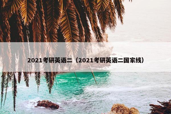 2021考研英语二（2021考研英语二国家线）