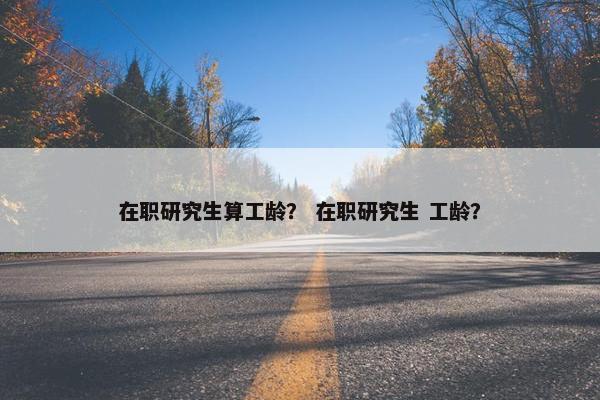 在职研究生算工龄？ 在职研究生 工龄？