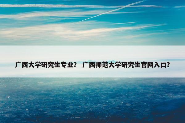 广西大学研究生专业？ 广西师范大学研究生官网入口？
