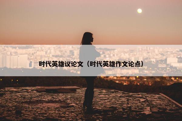 时代英雄议论文（时代英雄作文论点）