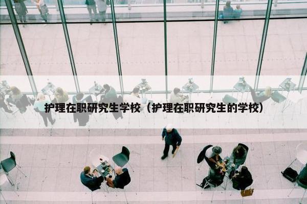 护理在职研究生学校（护理在职研究生的学校）