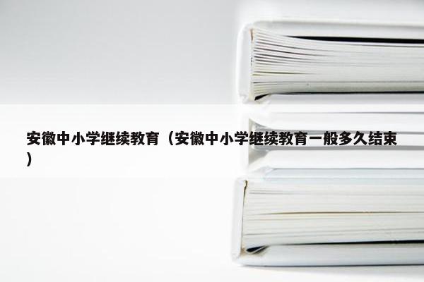 安徽中小学继续教育（安徽中小学继续教育一般多久结束）