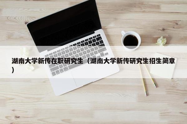 湖南大学新传在职研究生（湖南大学新传研究生招生简章）