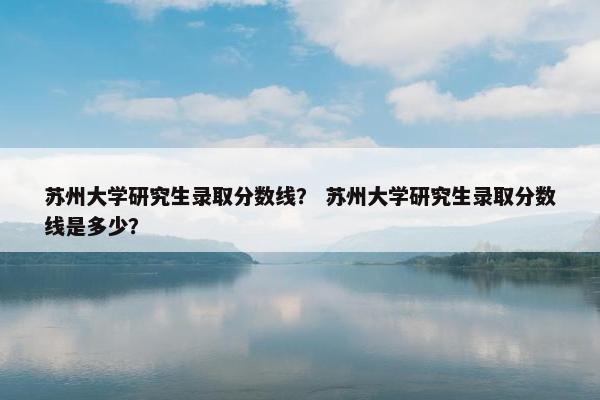 苏州大学研究生录取分数线？ 苏州大学研究生录取分数线是多少？
