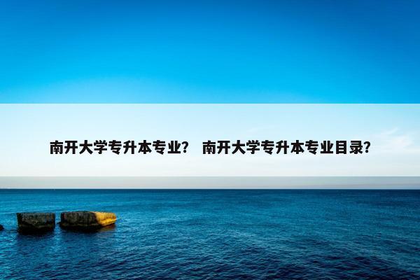 南开大学专升本专业？ 南开大学专升本专业目录？