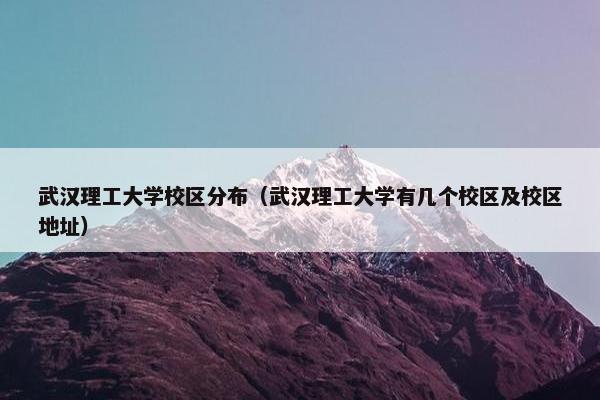 武汉理工大学校区分布（武汉理工大学有几个校区及校区地址）