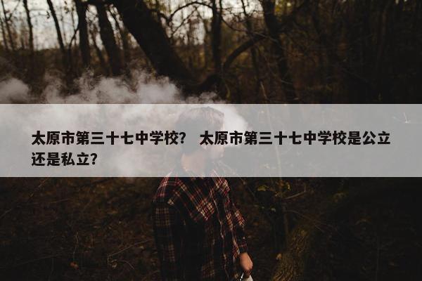 太原市第三十七中学校？ 太原市第三十七中学校是公立还是私立？