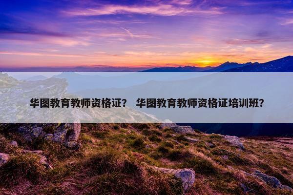 华图教育教师资格证？ 华图教育教师资格证培训班？