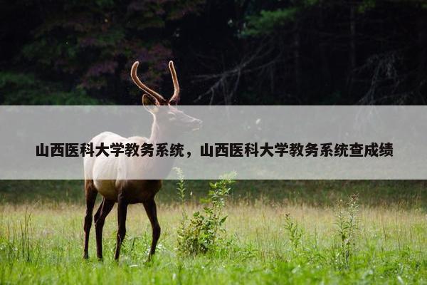 山西医科大学教务系统，山西医科大学教务系统查成绩