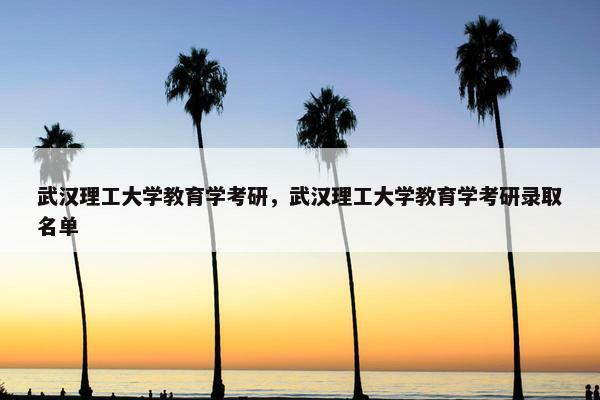 武汉理工大学教育学考研，武汉理工大学教育学考研录取名单