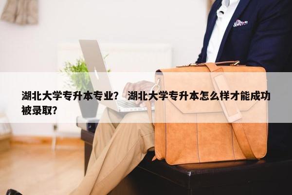 湖北大学专升本专业？ 湖北大学专升本怎么样才能成功被录取？