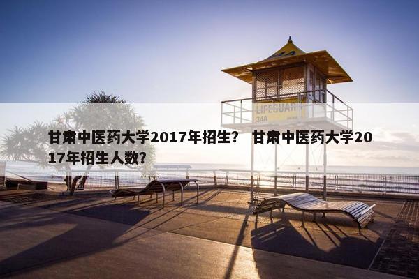 甘肃中医药大学2017年招生？ 甘肃中医药大学2017年招生人数？