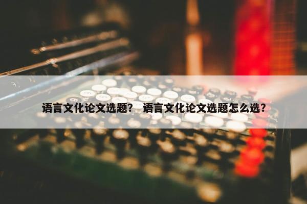 语言文化论文选题？ 语言文化论文选题怎么选？