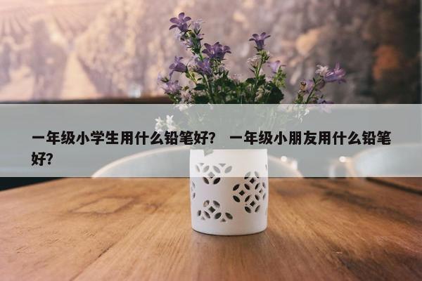 一年级小学生用什么铅笔好？ 一年级小朋友用什么铅笔好？