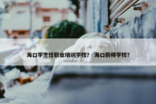 海口学烹饪职业培训学校？ 海口厨师学校？