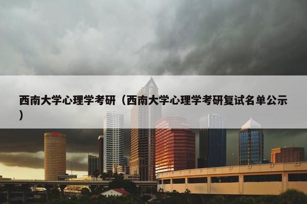 西南大学心理学考研（西南大学心理学考研复试名单公示）