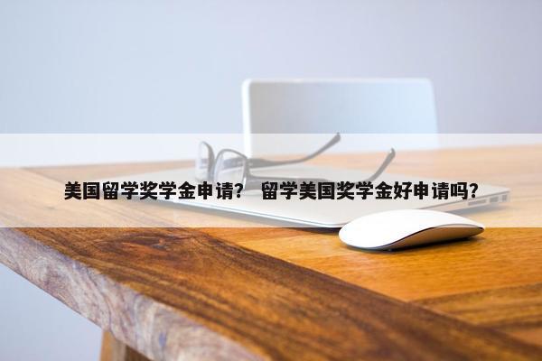 美国留学奖学金申请？ 留学美国奖学金好申请吗？